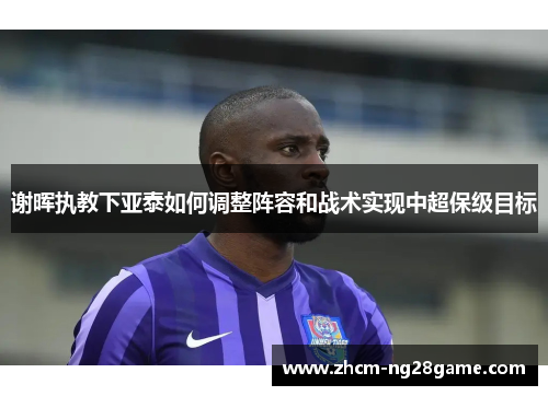 谢晖执教下亚泰如何调整阵容和战术实现中超保级目标 谢晖执教下亚泰如何调整阵容和战术实现中超保级目标