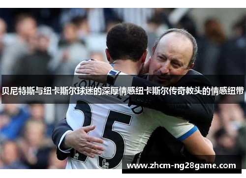 贝尼特斯与纽卡斯尔球迷的深厚情感纽卡斯尔传奇教头的情感纽带