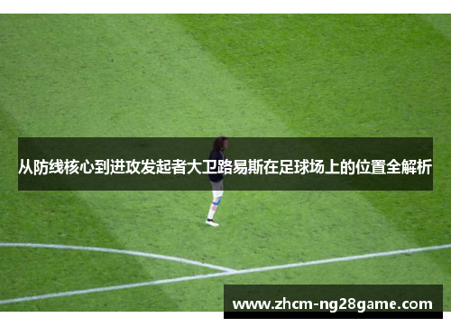 从防线核心到进攻发起者大卫路易斯在足球场上的位置全解析