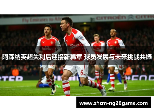 阿森纳英超失利后迎接新篇章 球员发展与未来挑战共振