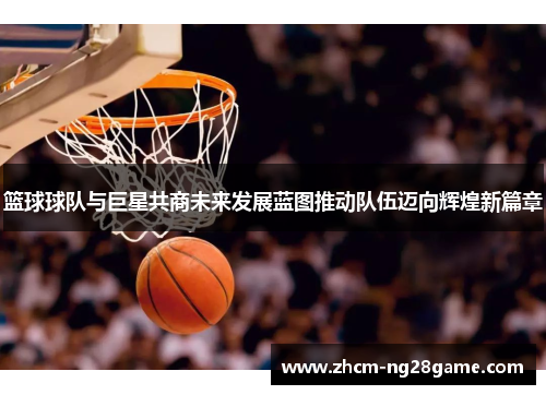 篮球球队与巨星共商未来发展蓝图推动队伍迈向辉煌新篇章