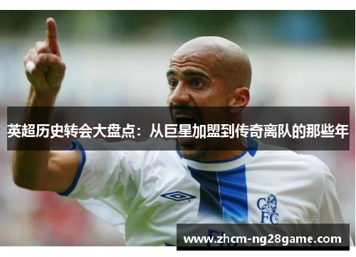 英超历史转会大盘点：从巨星加盟到传奇离队的那些年